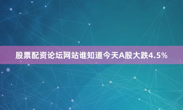 股票配资论坛网站谁知道今天A股大跌4.5%
