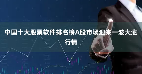 中国十大股票软件排名榜A股市场迎来一波大涨行情