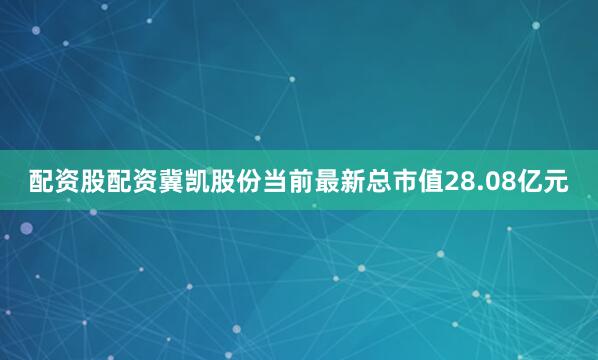 配资股配资冀凯股份当前最新总市值28.08亿元
