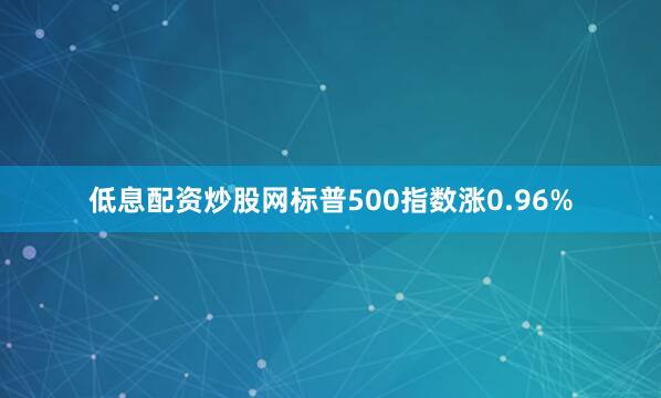 低息配资炒股网标普500指数涨0.96%