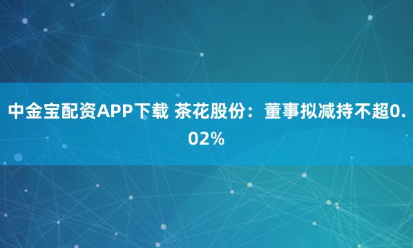 中金宝配资APP下载 茶花股份：董事拟减持不超0.02%