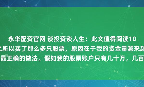 永华配资官网 谈投资谈人生：此文值得阅读100次！我告诉大家，我之所以买了那么多只股票，原因在于我的资金量越来越大，分散投资是最正确的做法。假如我的股票账户只有几十万，几百万，那么我认为：一辈子一只股票足够了...