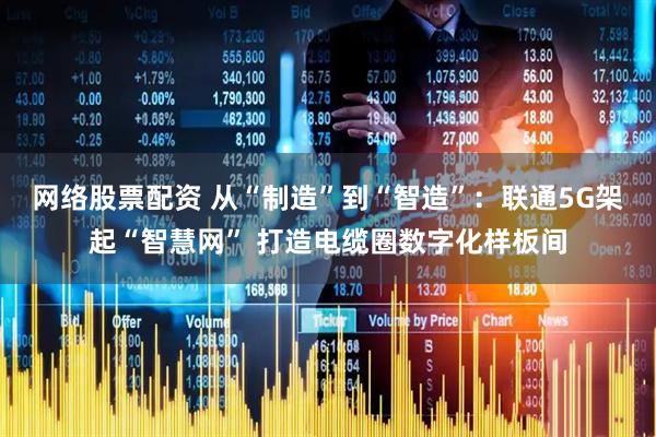网络股票配资 从“制造”到“智造”：联通5G架起“智慧网” 打造电缆圈数字化样板间