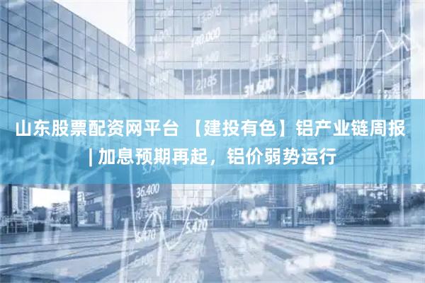 山东股票配资网平台 【建投有色】铝产业链周报 | 加息预期再起,铝价弱势运行