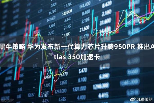 黑牛策略 华为发布新一代算力芯片升腾950PR 推出Atlas 350加速卡