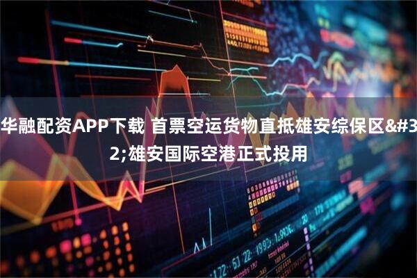 华融配资APP下载 首票空运货物直抵雄安综保区 雄安国际空港正式投用