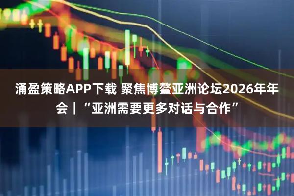 涌盈策略APP下载 聚焦博鳌亚洲论坛2026年年会｜“亚洲需要更多对话与合作”
