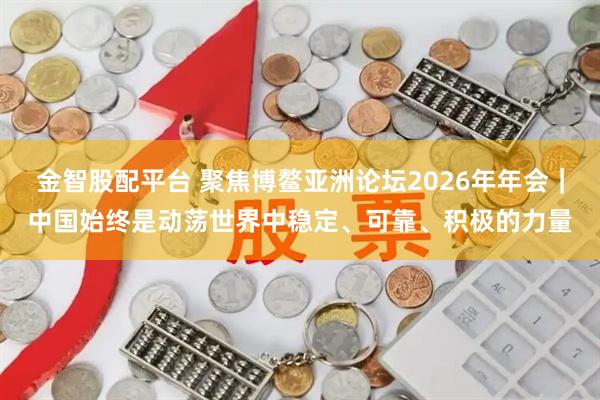 金智股配平台 聚焦博鳌亚洲论坛2026年年会｜中国始终是动荡世界中稳定、可靠、积极的力量