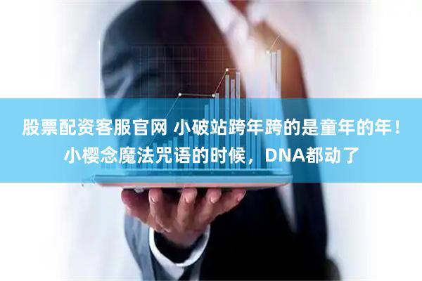 股票配资客服官网 小破站跨年跨的是童年的年！小樱念魔法咒语的时候，DNA都动了