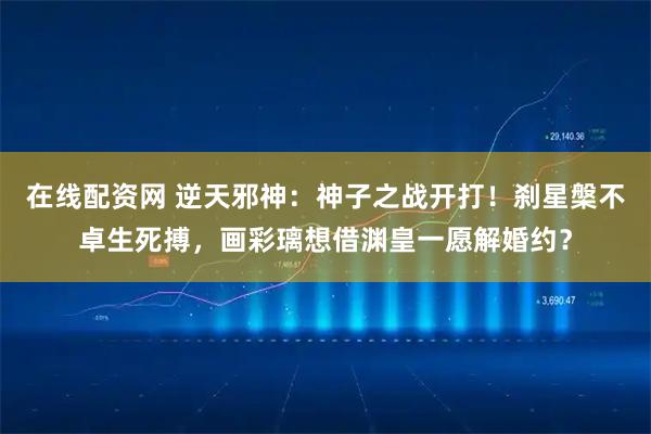 在线配资网 逆天邪神：神子之战开打！刹星槃不卓生死搏，画彩璃想借渊皇一愿解婚约？