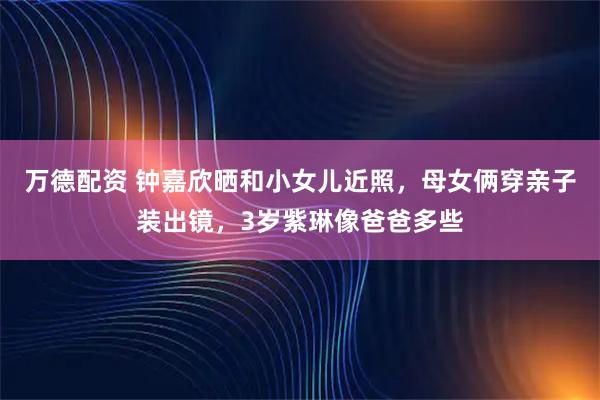 万德配资 钟嘉欣晒和小女儿近照，母女俩穿亲子装出镜，3岁紫琳像爸爸多些
