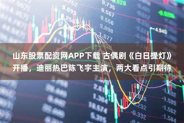 山东股票配资网APP下载 古偶剧《白日提灯》开播，迪丽热巴陈飞宇主演，两大看点引期待