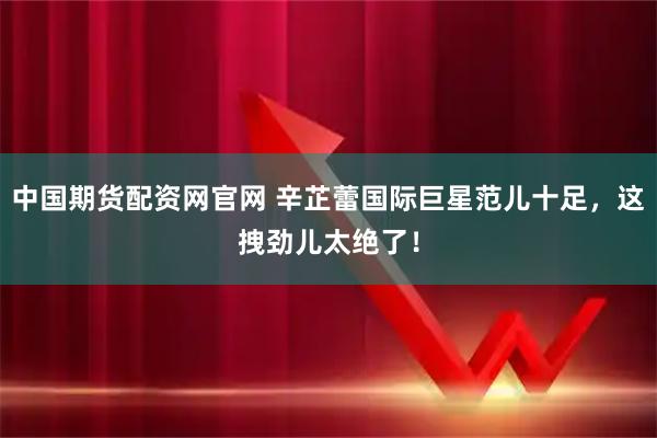 中国期货配资网官网 辛芷蕾国际巨星范儿十足，这拽劲儿太绝了！