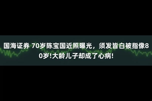 国海证券 70岁陈宝国近照曝光，须发皆白被指像80岁!大龄儿子却成了心病!