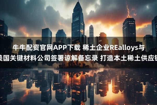 牛牛配资官网APP下载 稀土企业REalloys与美国关键材料公司签署谅解备忘录 打造本土稀土供应链