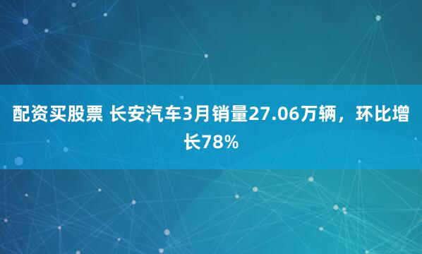 配资买股票 长安汽车3月销量27.06万辆，环比增长78%