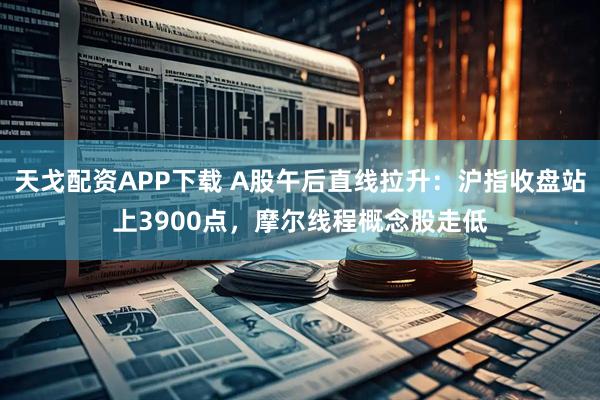 天戈配资APP下载 A股午后直线拉升：沪指收盘站上3900点，摩尔线程概念股走低