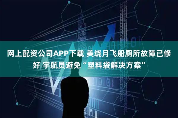 网上配资公司APP下载 美绕月飞船厕所故障已修好 宇航员避免“塑料袋解决方案”