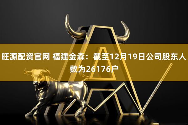 旺源配资官网 福建金森：截至12月19日公司股东人数为26176户