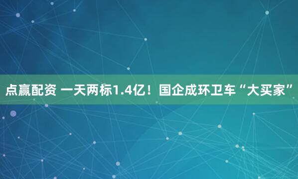 点赢配资 一天两标1.4亿！国企成环卫车“大买家”