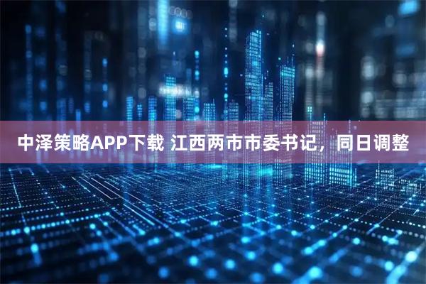 中泽策略APP下载 江西两市市委书记，同日调整
