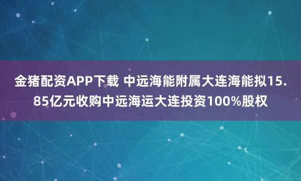 金猪配资APP下载 中远海能附属大连海能拟15.85亿元收购中远海运大连投资100%股权