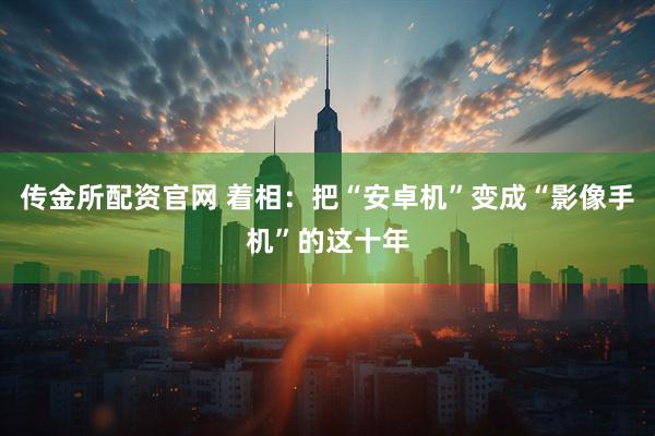 传金所配资官网 着相：把“安卓机”变成“影像手机”的这十年