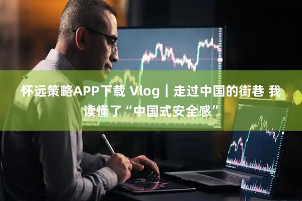 怀远策略APP下载 Vlog｜走过中国的街巷 我读懂了“中国式安全感”