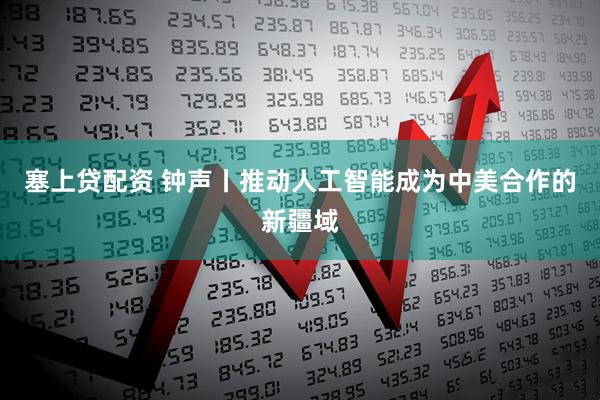塞上贷配资 钟声丨推动人工智能成为中美合作的新疆域