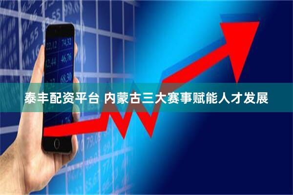 泰丰配资平台 内蒙古三大赛事赋能人才发展