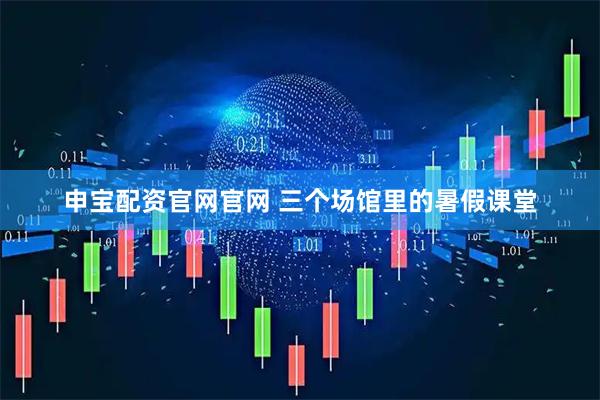 申宝配资官网官网 三个场馆里的暑假课堂